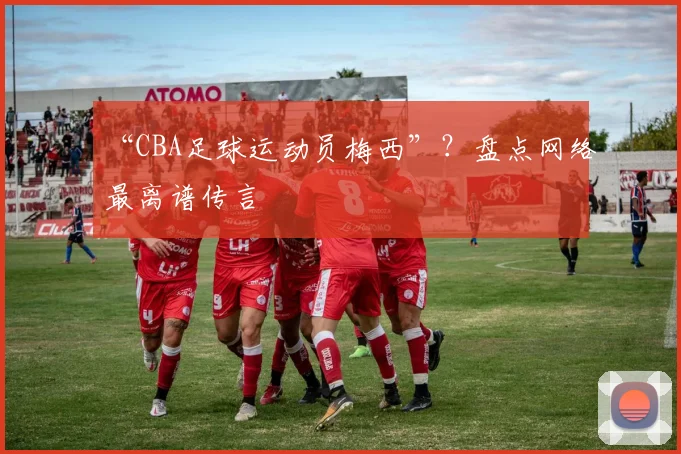 “CBA足球运动员梅西”？盘点网络最离谱传言