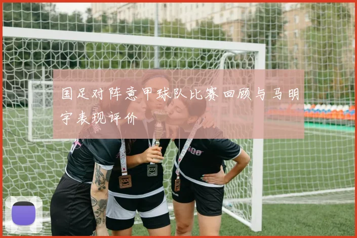 国足对阵意甲球队比赛回顾与马明宇表现评价