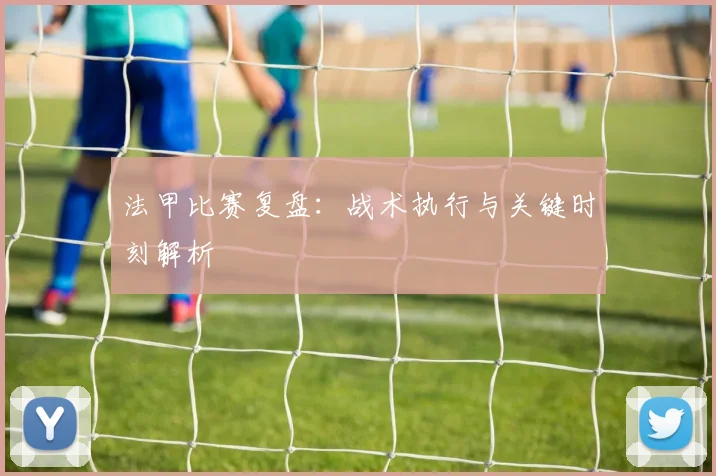 法甲比赛复盘:战术执行与关键时刻解析