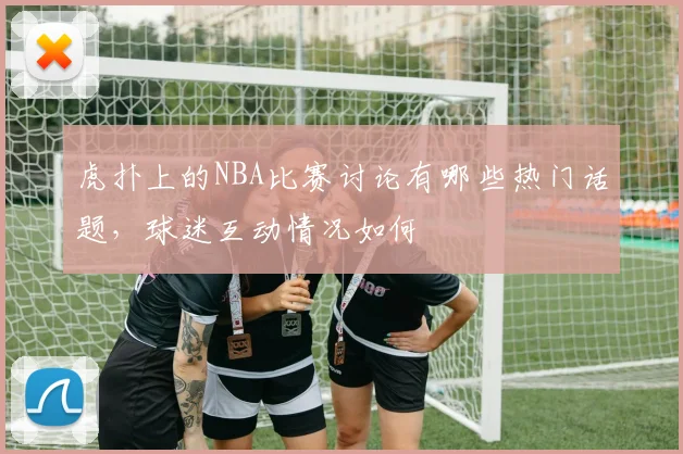 虎扑上的NBA比赛讨论有哪些热门话题,球迷互动情况如何
